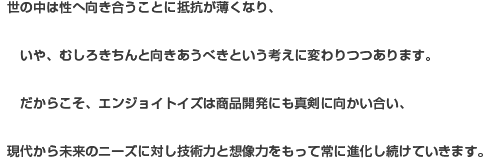世の中は性へ向き合うことに抵抗が薄くなり、いや、むしろきちんと向きあうべきという考えに変わりつつあります。だからこそ、エンジョイトイズは商品開発にも真剣に向かい合い、現代から未来のニーズに対し技術力と想像力をもって常に進化し続けていきます。